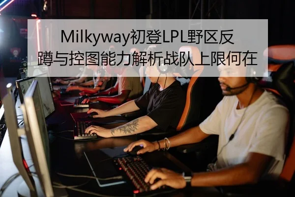 Milkyway初登LPL野区反蹲与控图能力解析战队上限何在